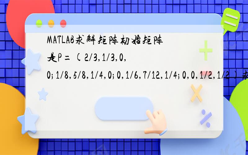 MATLAB求解矩阵初始矩阵是P=(2/3,1/3,0,0;1/8,5/8,1/4,0;0,1/6,7/12,1/4;0,0,1/2,1/2)求p的平方、三次方、四次方.
