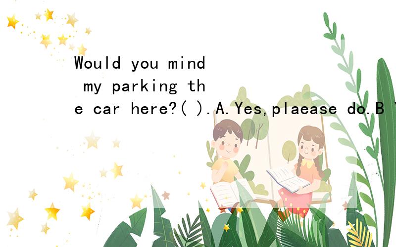 Would you mind my parking the car here?( ).A.Yes,plaease do.B Yes,as you please.C.No,certainly not D No,please don't选什么解释下为什么其他的不可以?