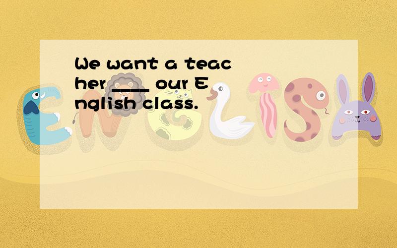 We want a teacher ____ our English class.