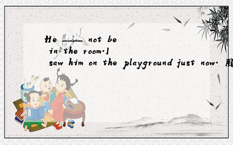He ____ not be in the room.I saw him on the playground just now. 用情态动词填空,