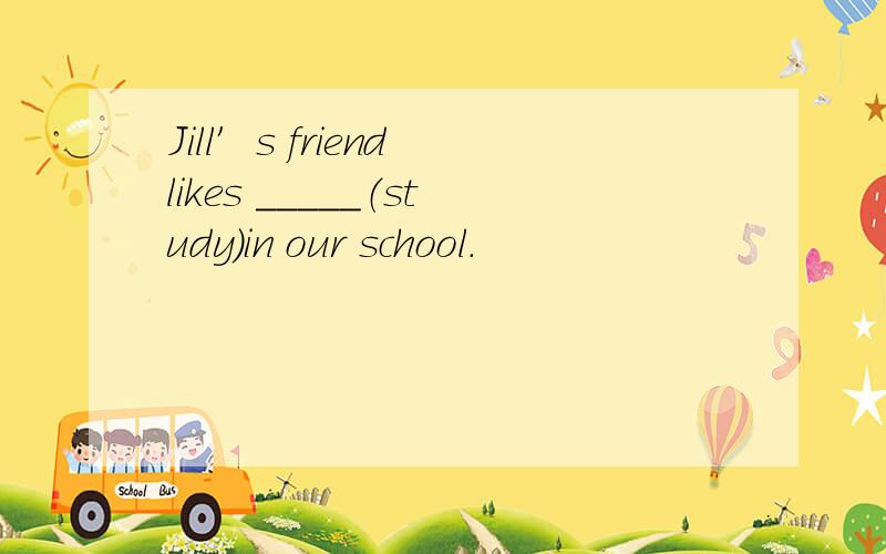 Jill′s friend likes _____（study）in our school.