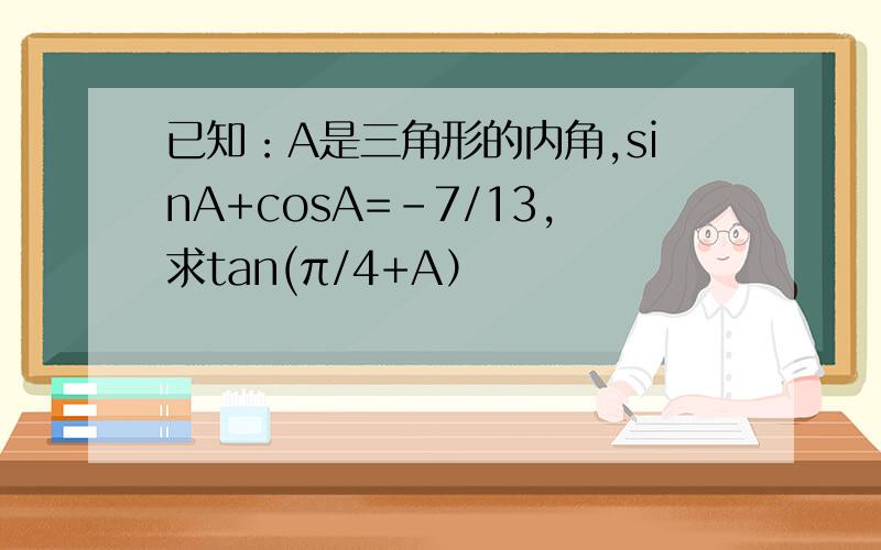 已知：A是三角形的内角,sinA+cosA=-7/13,求tan(π/4+A）