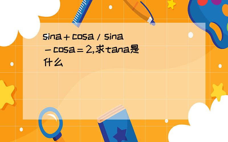 sina＋cosa/sina－cosa＝2,求tana是什么