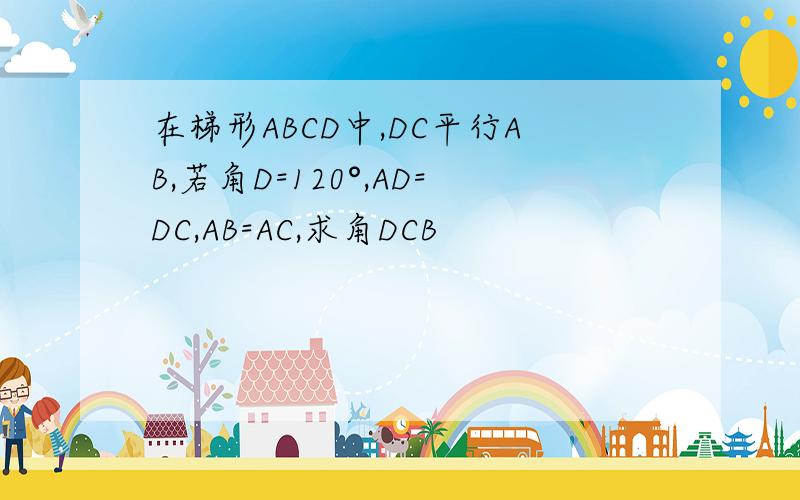 在梯形ABCD中,DC平行AB,若角D=120°,AD=DC,AB=AC,求角DCB