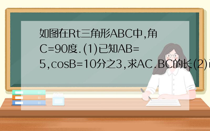 如图在Rt三角形ABC中,角C=90度.(1)已知AB=5,cosB=10分之3,求AC.BC的长(2)已知cosA=3分之2,求cosB的值(3)已知BC=3.AB=5,求tanA.tanB的值（4）已知tanA=7分之3,BC=6求S三角形ABC