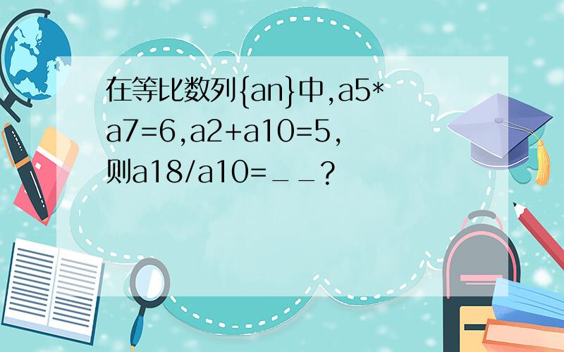 在等比数列{an}中,a5*a7=6,a2+a10=5,则a18/a10=__?