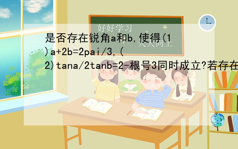 是否存在锐角a和b,使得(1)a+2b=2pai/3,(2)tana/2tanb=2-根号3同时成立?若存在求a,b若不存在说明理由!