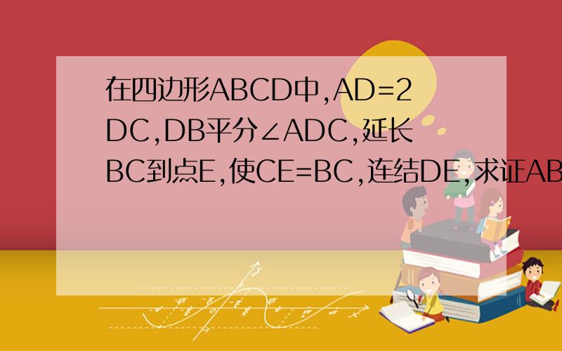 在四边形ABCD中,AD=2DC,DB平分∠ADC,延长BC到点E,使CE=BC,连结DE,求证AB=ED.谢谢回答^ ^