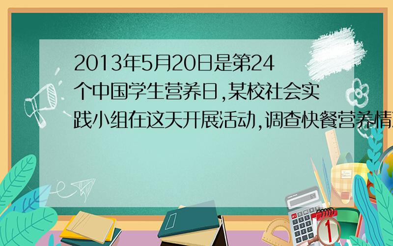 2013年5月20日是第24个中国学生营养日,某校社会实践小组在这天开展活动,调查快餐营养情况他们从食品安全监督部门获取了一份快餐的信息：1.快餐的成分：蛋白质、脂肪、矿物质、碳水化合