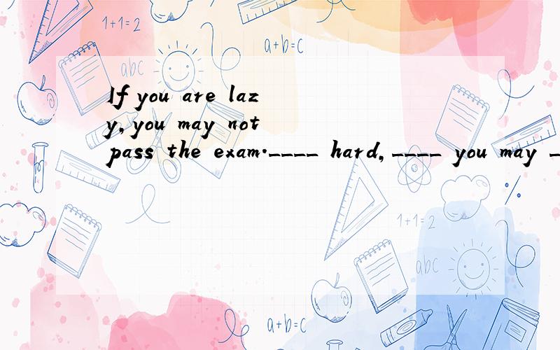 If you are lazy,you may not pass the exam.____ hard,____ you may _____ the exam.fgh