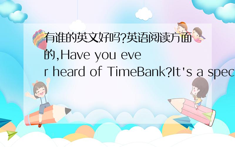 有谁的英文好吗?英语阅读方面的,Have you ever heard of TimeBank?It's a special bank because you can't put your money into a Time Bank.But you can put your time into it.How can you do that?Time Bank is simplyabout spending an hour doing so