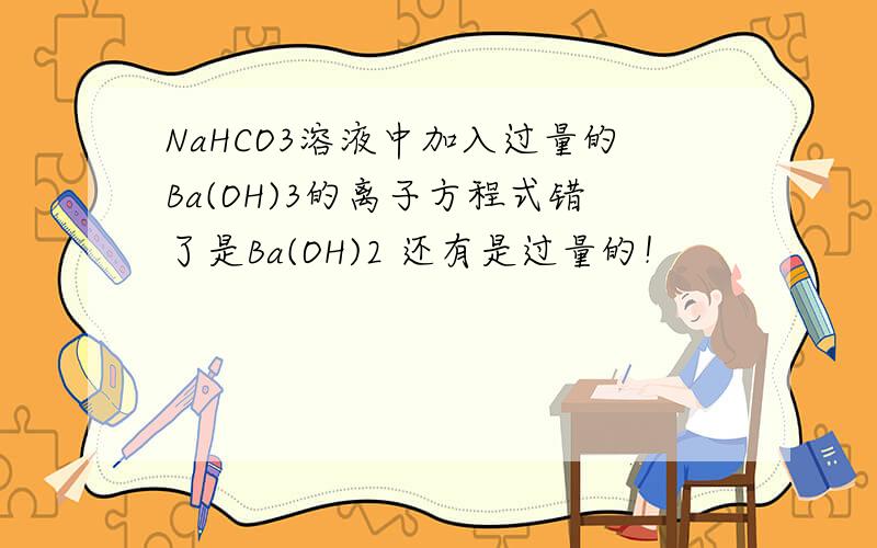 NaHCO3溶液中加入过量的Ba(OH)3的离子方程式错了是Ba(OH)2 还有是过量的！