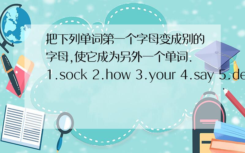 把下列单词第一个字母变成别的字母,使它成为另外一个单词.1.sock 2.how 3.your 4.say 5.dear 6.get