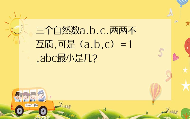 三个自然数a.b.c.两两不互质,可是（a,b,c）＝1,abc最小是几?