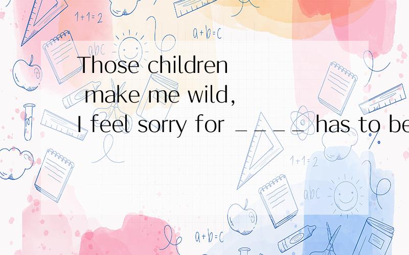 Those children make me wild,I feel sorry for ____ has to be their babysister.A.whoever B.who C.whomever D.someone我觉得是A或者C.A的话whoever作从句的主语.C好像也行,感觉介词后面加whomever作宾语的.唔……好忐忑.