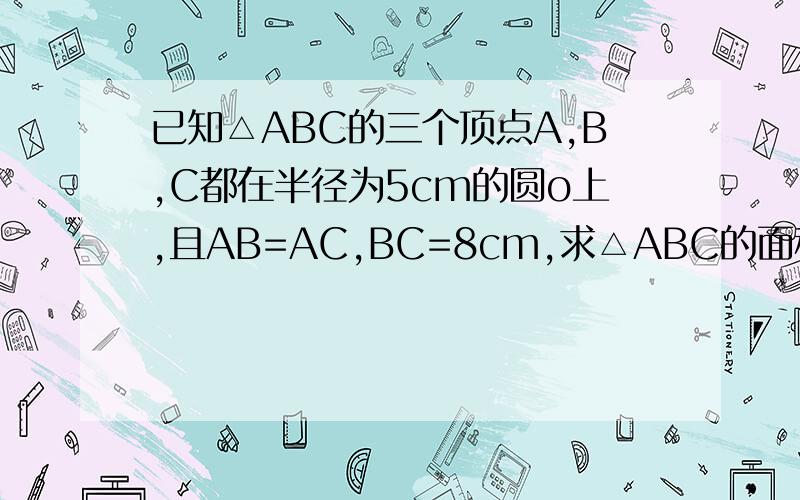 已知△ABC的三个顶点A,B,C都在半径为5cm的圆o上,且AB=AC,BC=8cm,求△ABC的面积已知△ABC的三个顶点A、B、C都在半径为5cm的圆o上,且AB=AC,BC=8cm,求△ABC的面积