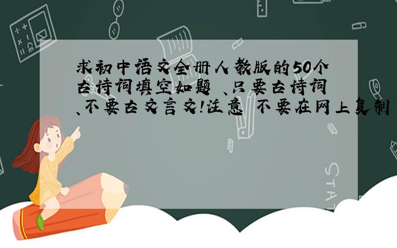 求初中语文全册人教版的50个古诗词填空如题 、只要古诗词、不要古文言文！注意 不要在网上复制 带答案的优先 要课内的50个 要求每本书都涉猎 好的话追加20 格式不要太呆板 最好是 这种