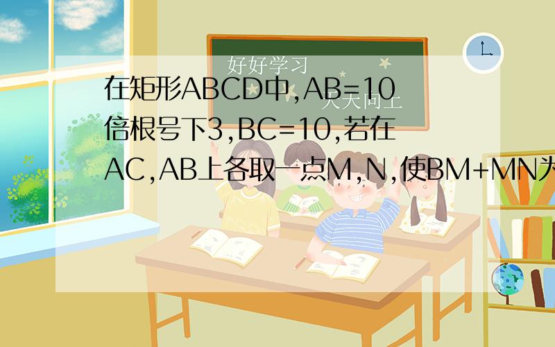 在矩形ABCD中,AB=10倍根号下3,BC=10,若在AC,AB上各取一点M,N,使BM+MN为最小值,求此最小值
