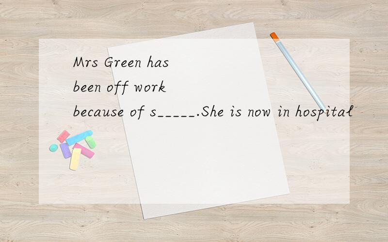 Mrs Green has been off work because of s_____.She is now in hospital
