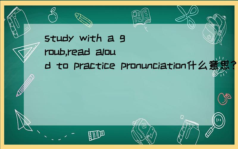 study with a groub,read aloud to practice pronunciation什么意思?