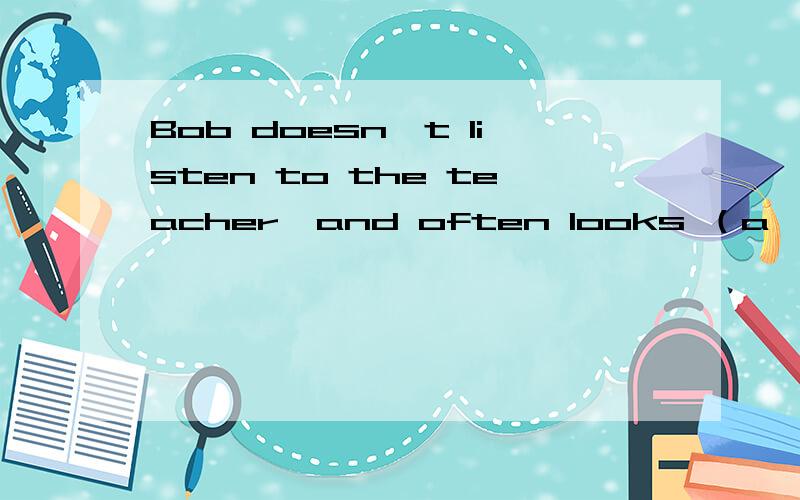 Bob doesn`t listen to the teacher,and often looks （a    ）最后一个是以a开头的字母 填什么