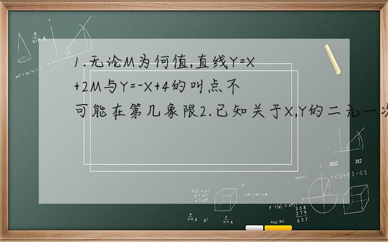1.无论M为何值,直线Y=X+2M与Y=-X+4的叫点不可能在第几象限2.已知关于X,Y的二元一次方程3AX+2BY=0和5AX-3BY=19化成的两个一次函数的图像的交点坐标为（1,-1）,则A等于什么,B等于什么请说明理由,答得