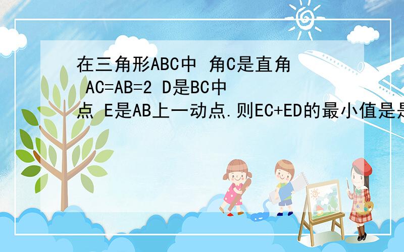 在三角形ABC中 角C是直角 AC=AB=2 D是BC中点 E是AB上一动点.则EC+ED的最小值是是AC=BC 最后答案是根号5 我算的是根号10 所以希望有人指导下怎么算出根号5的