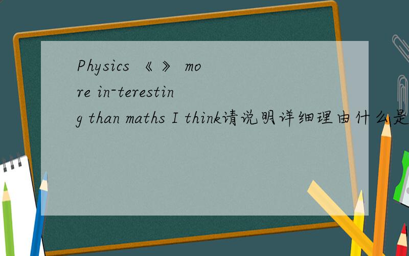 Physics 《 》 more in-teresting than maths I think请说明详细理由什么是学科啊谓语是什么，我知道一点，不太清楚，请大师们指教 ,我才6年纪毕业，请大师们用我能听得懂地方法给我说
