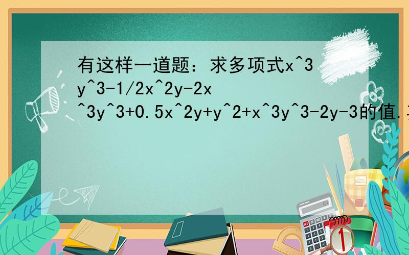 有这样一道题：求多项式x^3y^3-1/2x^2y-2x^3y^3+0.5x^2y+y^2+x^3y^3-2y-3的值.其中,有一位同学指出,题目给出的条件x=2,y=3是多余的.你认为他说的有道理吗?为什么?求大虾!