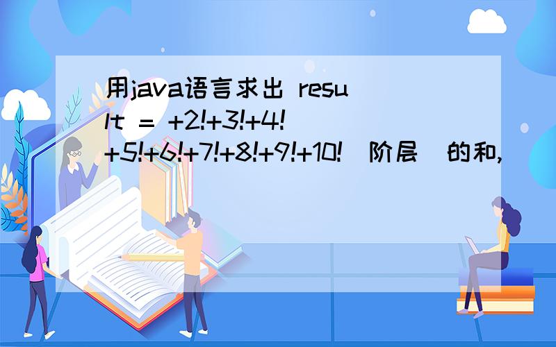 用java语言求出 result = +2!+3!+4!+5!+6!+7!+8!+9!+10!（阶层）的和,