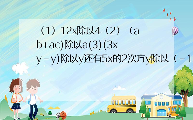 （1）12x除以4（2）（ab+ac)除以a(3)(3xy-y)除以y还有5x的2次方y除以（-1/2xy)*3xy的2次方