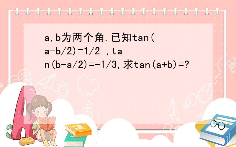 a,b为两个角.已知tan(a-b/2)=1/2 ,tan(b-a/2)=-1/3,求tan(a+b)=?