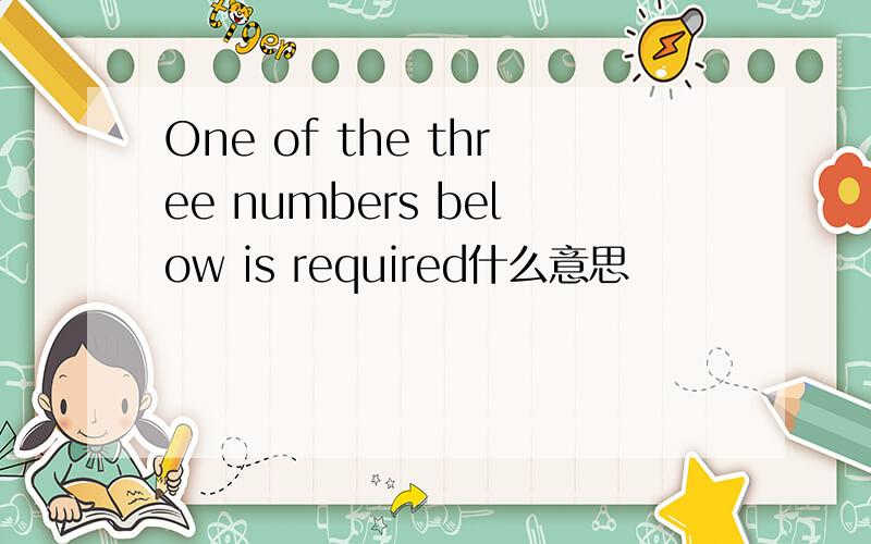 One of the three numbers below is required什么意思