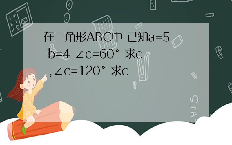 在三角形ABC中 已知a=5 b=4 ∠c=60° 求c ,∠c=120° 求c