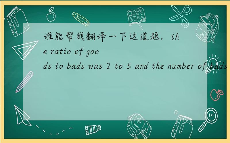 谁能帮我翻译一下这道题：the ratio of goods to bads was 2 to 5 and the number of bads exceeded twice the number of goods by 40. How many were good and how many were bad?
