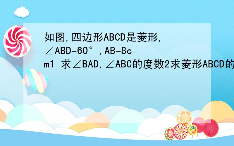 如图,四边形ABCD是菱形,∠ABD=60°,AB=8cm1 求∠BAD,∠ABC的度数2求菱形ABCD的周长和面积