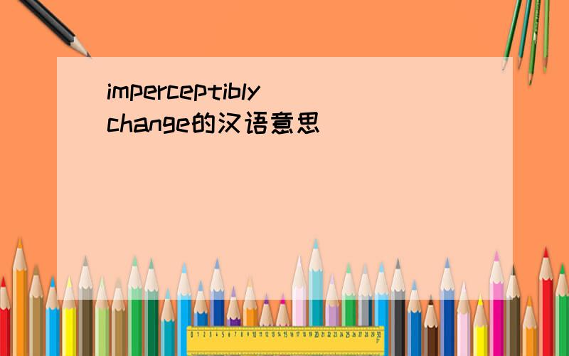 imperceptibly change的汉语意思