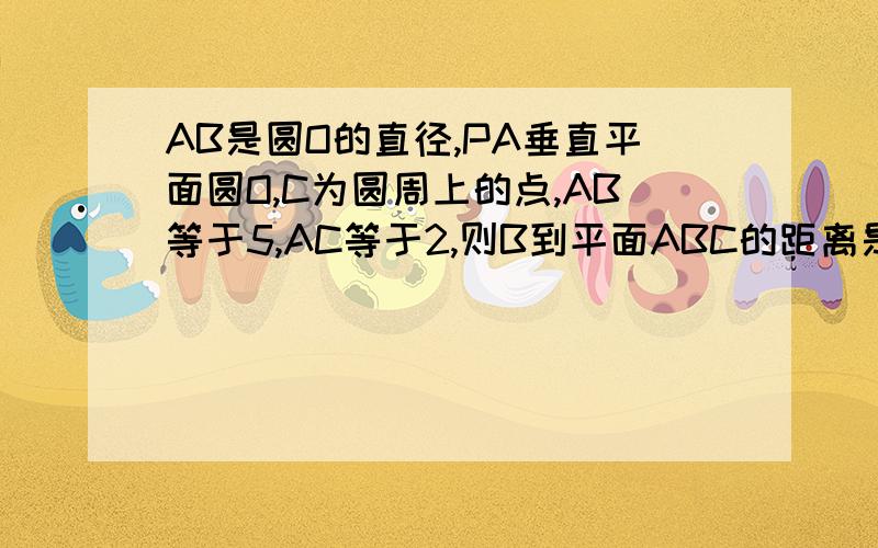 AB是圆O的直径,PA垂直平面圆O,C为圆周上的点,AB等于5,AC等于2,则B到平面ABC的距离是多少?需要过程.