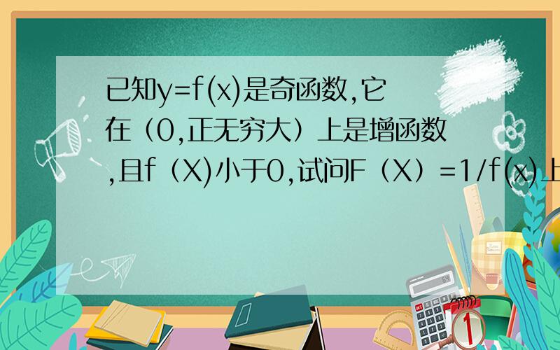 已知y=f(x)是奇函数,它在（0,正无穷大）上是增函数,且f（X)小于0,试问F（X）=1/f(x)上是增函数还是减函数,证明结论.