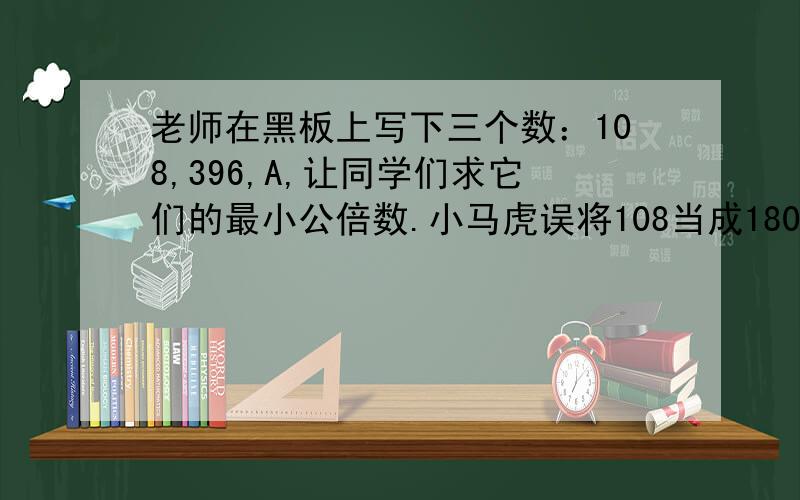 老师在黑板上写下三个数：108,396,A,让同学们求它们的最小公倍数.小马虎误将108当成180进行计算,结果竟然与正确答案一致.已知A是一个四位数,A最小是几?