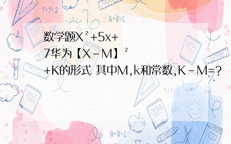数学题X²+5x+7华为【X-M】²+K的形式 其中M,k和常数,K-M=?