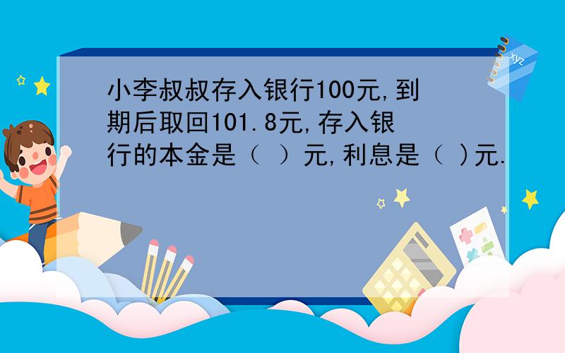 小李叔叔存入银行100元,到期后取回101.8元,存入银行的本金是（ ）元,利息是（ )元.