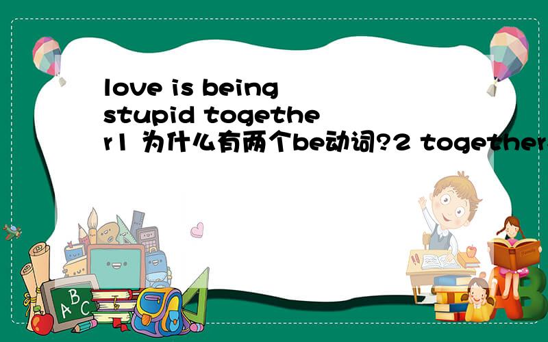 love is being stupid together1 为什么有两个be动词?2 together在句中作什么成分?