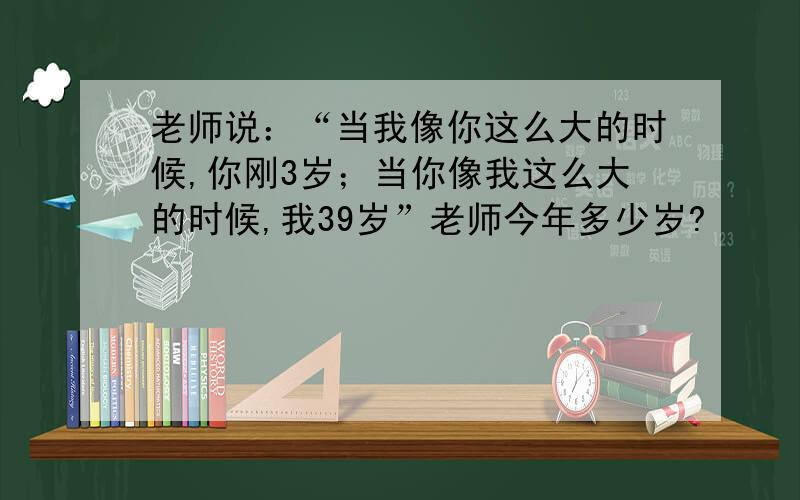 老师说：“当我像你这么大的时候,你刚3岁；当你像我这么大的时候,我39岁”老师今年多少岁?