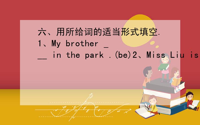 六、用所给词的适当形式填空.1、My brother ___ in the park .(be)2、Miss Liu is a student.___ name is Liu Lan.(She)3、This is my cat._____ name is Kitty.(it)4、May I use _____ ruler ,please?(you)5、Let _____go and ask _____ .(we,he)