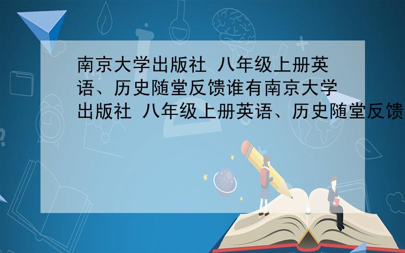 南京大学出版社 八年级上册英语、历史随堂反馈谁有南京大学出版社 八年级上册英语、历史随堂反馈的答案  那个QQ说不是主帐号