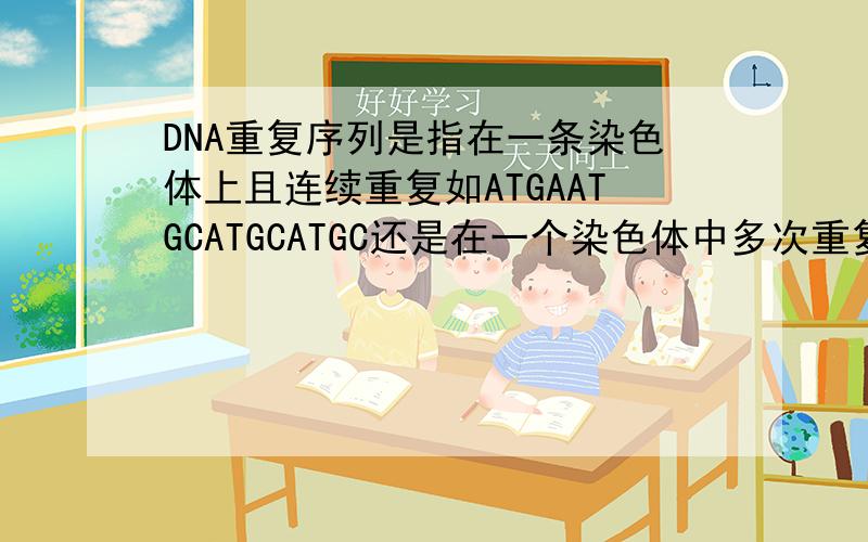 DNA重复序列是指在一条染色体上且连续重复如ATGAATGCATGCATGC还是在一个染色体中多次重复,但具体到某一部位即为单一,如ATGA  .ATGA.ATGA   不懂得别捣乱,请有绝对把握的回答.k课本上给的定义是高