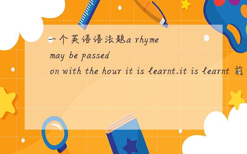 一个英语语法题a rhyme may be passed on with the hour it is learnt.it is learnt 前面为什么不用加when