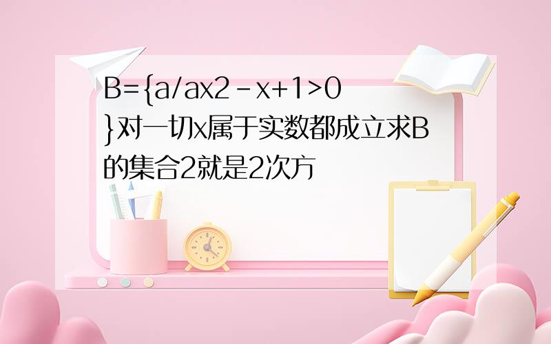 B={a/ax2-x+1>0}对一切x属于实数都成立求B的集合2就是2次方