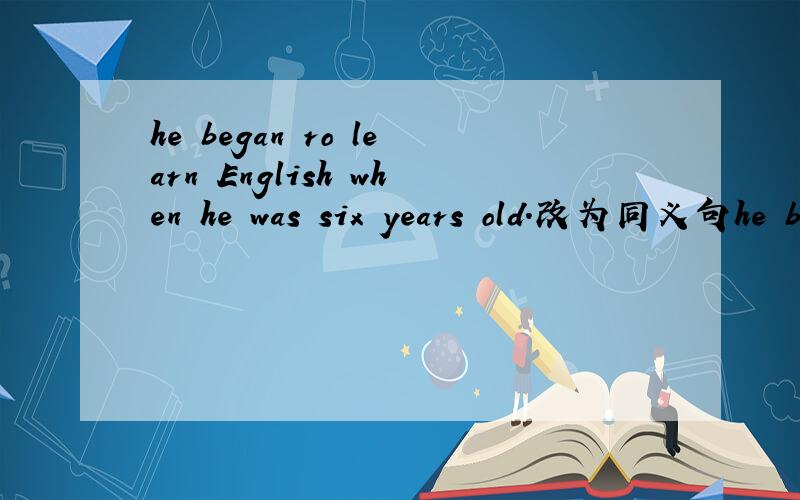 he began ro learn English when he was six years old.改为同义句he began ro learn English when he was six years old.he began ro learn English ____six.抱歉!画错了 有四个空格